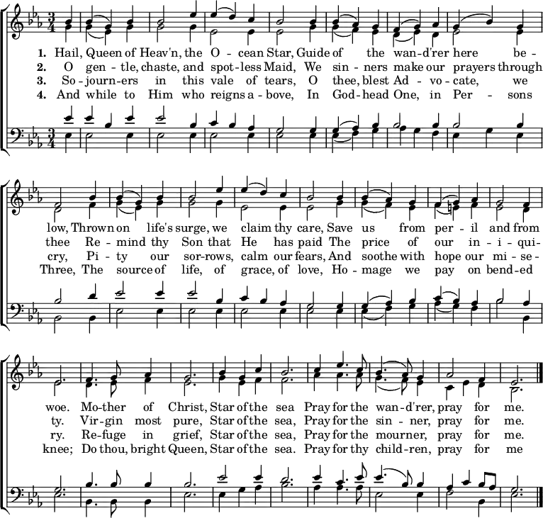 { \new ChoirStaff <<
\language "english"
\new Staff <<
\new Voice \relative c'' { \set Staff.midiInstrument = "church organ" \set Score.tempoHideNote = ##t \override Score.BarNumber #'transparent = ##t \tempo 4 = 100 \voiceOne \clef treble \key ef \major \time 3/4
\partial 4
bf4 | bf( g) bf | bf2 ef4 | ef( d) c | bf2
bf4 | bf( af) g | f( g) af | g( bf) g | f2
bf4 | bf( g) bf | bf2 ef4 | ef( d) c | bf2
bf4 | bf( af) g | f( g) af | g2 f4 | ef2.
f4. g8 af4 | g2. | bf4 g c | bf2.
c4 ef4. c8 | bf4.( af8) g4 | af2 f4 | ef2. \bar "|."
}
\addlyrics {\set stanza = #"1. "
Hail, Queen of Heav'n, the O -- cean Star,
Guide of the wan -- d'rer here be -- low,
Thrown on life's surge, we claim thy care,
Save us from per -- il and from woe.
Mo -- ther of Christ, Star of the sea
Pray for the wan -- d'rer, pray for me.
}
\addlyrics {\set stanza = #"2. "
O gen -- tle, chaste, and spot -- less Maid,
We sin -- ners make our prayers through thee
Re -- mind thy Son that He has paid
The price of our in -- i -- qui -- ty.
Vir -- gin most pure, Star of the sea,
Pray for the sin -- ner, pray for me.
}
\addlyrics {\set stanza = #"3. "
So -- journ -- ers in this vale of tears,
O thee, blest Ad -- vo -- cate, we cry,
Pi -- ty our sor -- rows, calm our fears,
And soothe with hope our mi -- se -- ry.
Re -- fuge in grief, Star of the sea,
Pray for the mourn -- er, pray for me.
}
\addlyrics {\set stanza = #"4. "
And while to Him who reigns a -- bove,
In God -- head One, in Per -- sons Three,
The source of life, of grace, of love,
Ho -- mage we pay on bend -- ed knee;
Do thou, bright Queen, Star of the sea.
Pray for thy child -- ren, pray for me
}
\new Voice \relative c'' { \voiceTwo
g4 | g( ef) g | g2 g4 | ef2 ef4 | ef2
g4 | g( f) ef | d( ef) d | ef2 ef4 | d2
f4 | g( ef) g | g2 g4 | ef2 ef4 | ef2
g4 | g( f) ef | f( e) f | ef2 d4 | ef2.
d4. ef8 f4 | ef2. | g4 ef f | f2.
af4 af4. af8 | g4.( f8) ef4 | c ef d | bf2.
}
>>
\new Staff <<
\new Voice \relative c' { \set Staff.midiInstrument = "church organ" \clef bass \key ef \major \time 3/4 \voiceOne
ef4 | ef bf ef | ef2 bf4 | c4 bf af | g2
g4 | g( af) bf | bf2 bf4 | bf2 bf4 | bf2
d4 | ef2 ef4 | ef2 bf4 | c4 bf af | g2
g4 | g( af) bf | c( bf) af | bf2 af4 | g2.
bf4. bf8 bf4 | bf2. | ef2 ef4 | d2.
ef4 c4. ef8 | ef4.( bf8) bf4 | af c bf8 af | g2. \bar "|."
}
\new Voice \relative c { \voiceTwo
ef4 | ef2 ef4 | ef2 ef4 | ef2 ef4 | ef2
ef4 | ef( f) g | af g f | ef g ef4 | bf2
bf4 | ef2 ef4 | ef2 ef4 | ef2 ef4 | ef2
ef4 | ef( f) g | af( g) f | bf2 bf,4 | ef2.
bf4. bf8 bf4 | ef2. | ef4 g af | bf2.
af4 af4. af8 | ef2 ef4 | f2 bf,4 | ef2.
}
>> >> }