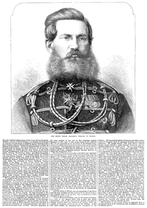 Image 1Frederick III, German EmperorImage credit: Illustrated London NewsCrown Prince Frederick William of Prussia, later Frederick III, in the August 20, 1870 issue of the Illustrated London News, during his time as commander of one of the three divisions of the German Army in the Franco-Prussian War. He was noted for his fondness for liberal democracy and pacifism, but died less than a year after he became king, before he could institute any real reforms. His death and replacement by his more militaristic son, without the reforms that might have impeded his son's urges, is often considered one of the factors that led to World War I. This engraving is based on a portrait photograph of him taken in St. Petersburg, Russia.More selected portraits